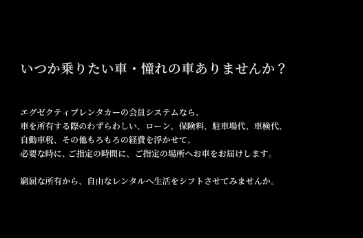 いつか乗りたい車・憧れの車ありませんか？エグゼクティブレンタカーの会員システムなら車を所有する際のわずわらしいローン、保険料、駐車場代、車検代、自動車税、その他もろもろの経費を浮かせて、必要な時に、ご指定の時間に、ご指定の場所へお車をお届けします。窮屈な所有から、自由なレンタルへ生活をシフトさせてみませんか
