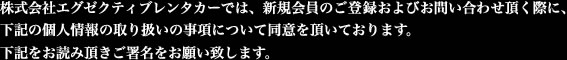 株式会社エグゼクティブレンタカーでは、新規会員のご登録およびお問合せを頂く際に下記の個人情報の取り扱いの事項について同意を頂いております。下記をお読み頂きご署名をお願い致します。