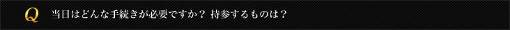 当日はどんな手続きが必要ですか？持参するものは？