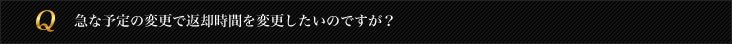 急な予定の変更で返却時間を変更したいのですが？